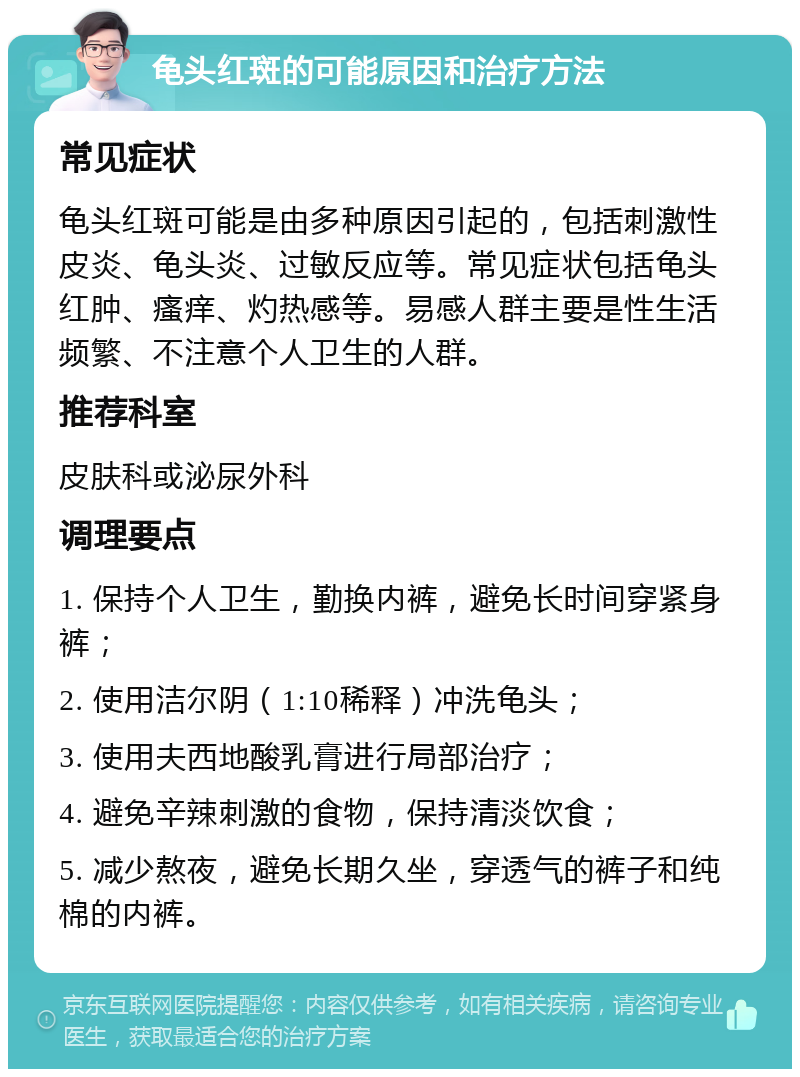 龟头红斑的可能原因和治疗方法 常见症状 龟头红斑可能是由多种原因引起的，包括刺激性皮炎、龟头炎、过敏反应等。常见症状包括龟头红肿、瘙痒、灼热感等。易感人群主要是性生活频繁、不注意个人卫生的人群。 推荐科室 皮肤科或泌尿外科 调理要点 1. 保持个人卫生，勤换内裤，避免长时间穿紧身裤； 2. 使用洁尔阴（1:10稀释）冲洗龟头； 3. 使用夫西地酸乳膏进行局部治疗； 4. 避免辛辣刺激的食物，保持清淡饮食； 5. 减少熬夜，避免长期久坐，穿透气的裤子和纯棉的内裤。