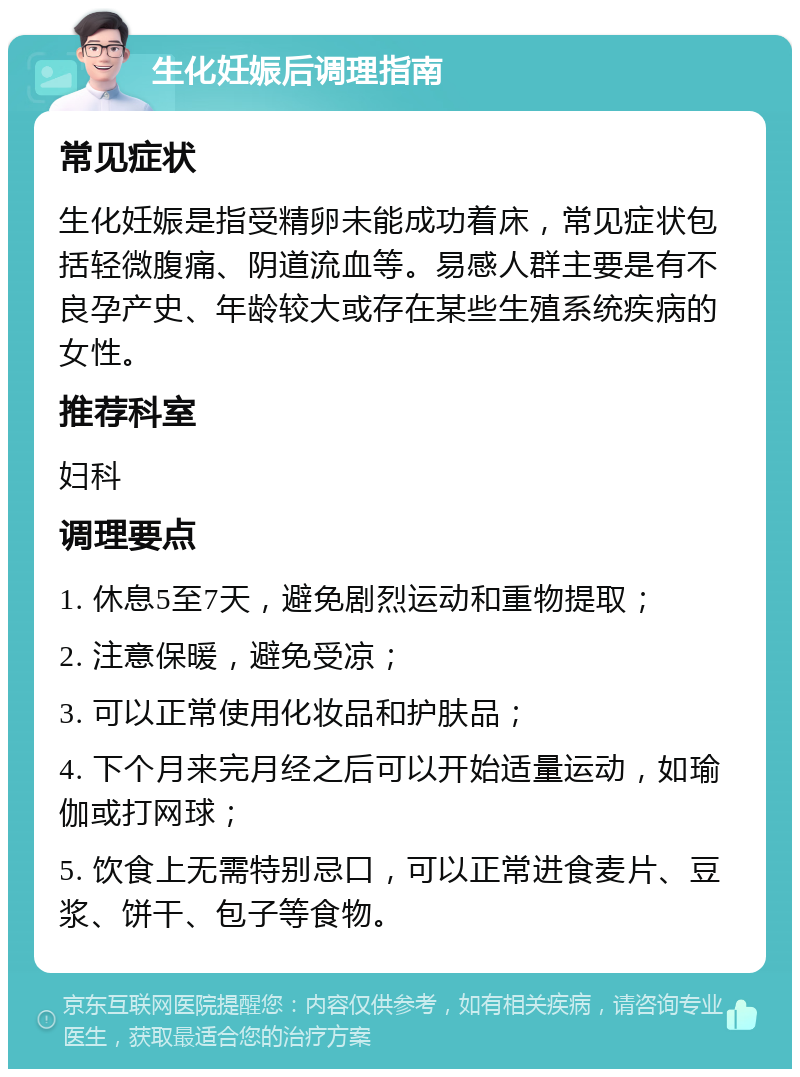 生化妊娠后调理指南 常见症状 生化妊娠是指受精卵未能成功着床，常见症状包括轻微腹痛、阴道流血等。易感人群主要是有不良孕产史、年龄较大或存在某些生殖系统疾病的女性。 推荐科室 妇科 调理要点 1. 休息5至7天，避免剧烈运动和重物提取； 2. 注意保暖，避免受凉； 3. 可以正常使用化妆品和护肤品； 4. 下个月来完月经之后可以开始适量运动，如瑜伽或打网球； 5. 饮食上无需特别忌口，可以正常进食麦片、豆浆、饼干、包子等食物。