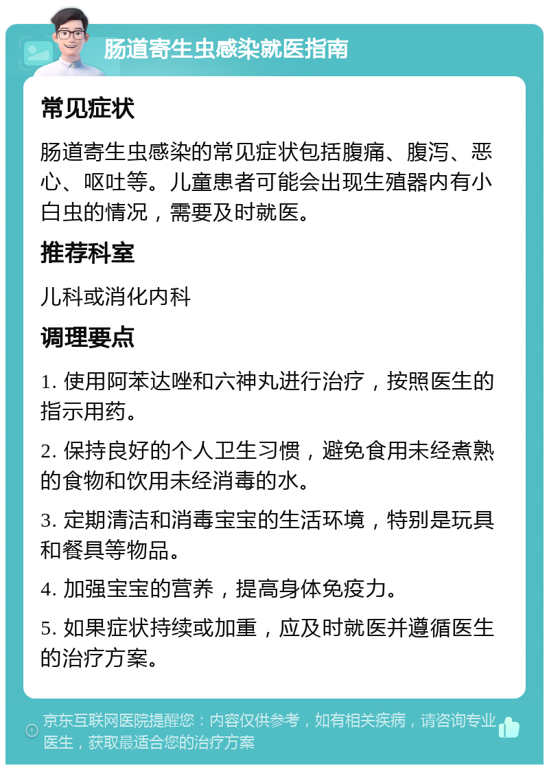 肠道寄生虫感染就医指南 常见症状 肠道寄生虫感染的常见症状包括腹痛、腹泻、恶心、呕吐等。儿童患者可能会出现生殖器内有小白虫的情况，需要及时就医。 推荐科室 儿科或消化内科 调理要点 1. 使用阿苯达唑和六神丸进行治疗，按照医生的指示用药。 2. 保持良好的个人卫生习惯，避免食用未经煮熟的食物和饮用未经消毒的水。 3. 定期清洁和消毒宝宝的生活环境，特别是玩具和餐具等物品。 4. 加强宝宝的营养，提高身体免疫力。 5. 如果症状持续或加重，应及时就医并遵循医生的治疗方案。