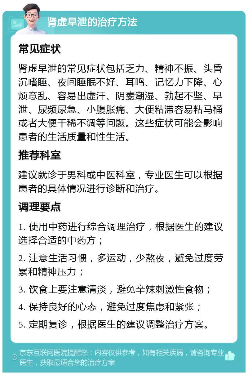 肾虚早泄的治疗方法 常见症状 肾虚早泄的常见症状包括乏力、精神不振、头昏沉嗜睡、夜间睡眠不好、耳鸣、记忆力下降、心烦意乱、容易出虚汗、阴囊潮湿、勃起不坚、早泄、尿频尿急、小腹胀痛、大便粘滞容易粘马桶或者大便干稀不调等问题。这些症状可能会影响患者的生活质量和性生活。 推荐科室 建议就诊于男科或中医科室，专业医生可以根据患者的具体情况进行诊断和治疗。 调理要点 1. 使用中药进行综合调理治疗，根据医生的建议选择合适的中药方； 2. 注意生活习惯，多运动，少熬夜，避免过度劳累和精神压力； 3. 饮食上要注意清淡，避免辛辣刺激性食物； 4. 保持良好的心态，避免过度焦虑和紧张； 5. 定期复诊，根据医生的建议调整治疗方案。