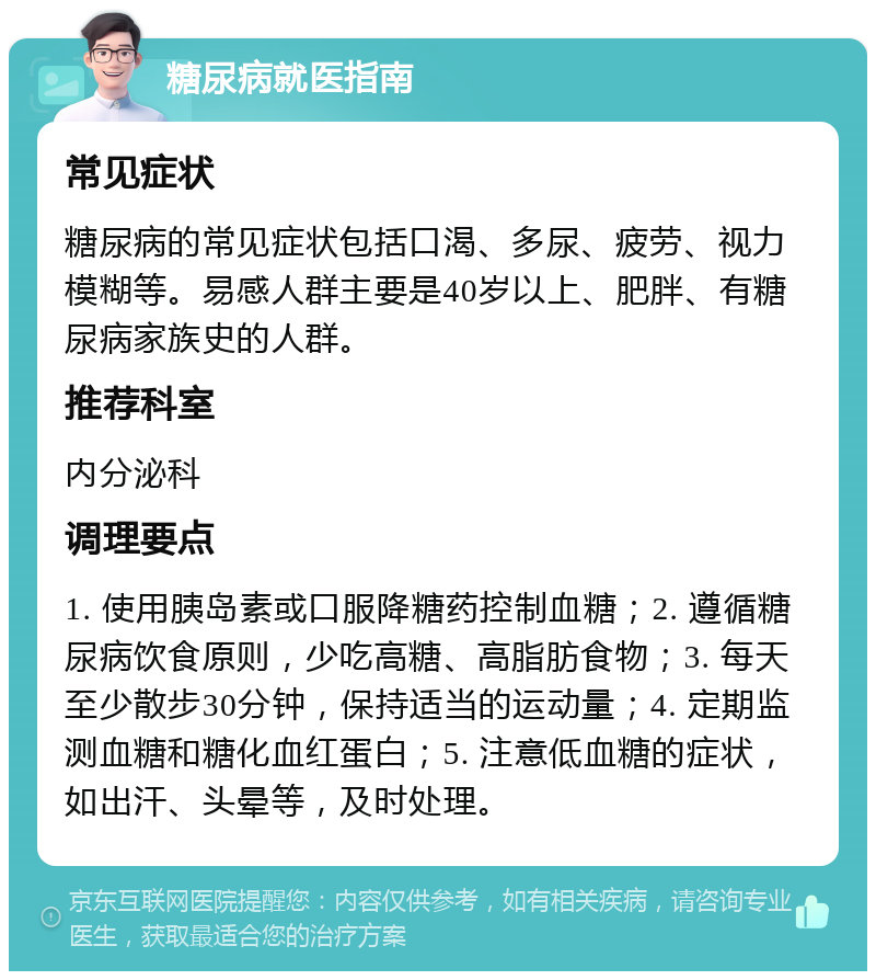 糖尿病就医指南 常见症状 糖尿病的常见症状包括口渴、多尿、疲劳、视力模糊等。易感人群主要是40岁以上、肥胖、有糖尿病家族史的人群。 推荐科室 内分泌科 调理要点 1. 使用胰岛素或口服降糖药控制血糖；2. 遵循糖尿病饮食原则，少吃高糖、高脂肪食物；3. 每天至少散步30分钟，保持适当的运动量；4. 定期监测血糖和糖化血红蛋白；5. 注意低血糖的症状，如出汗、头晕等，及时处理。