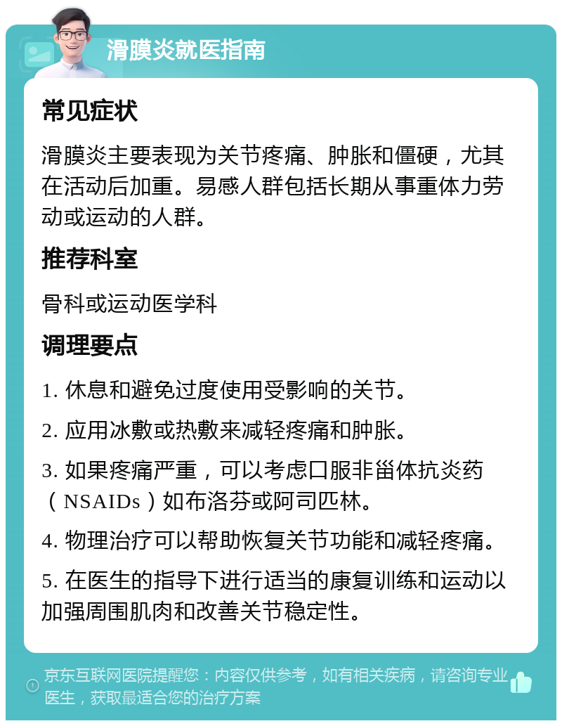 滑膜炎就医指南 常见症状 滑膜炎主要表现为关节疼痛、肿胀和僵硬，尤其在活动后加重。易感人群包括长期从事重体力劳动或运动的人群。 推荐科室 骨科或运动医学科 调理要点 1. 休息和避免过度使用受影响的关节。 2. 应用冰敷或热敷来减轻疼痛和肿胀。 3. 如果疼痛严重，可以考虑口服非甾体抗炎药（NSAIDs）如布洛芬或阿司匹林。 4. 物理治疗可以帮助恢复关节功能和减轻疼痛。 5. 在医生的指导下进行适当的康复训练和运动以加强周围肌肉和改善关节稳定性。