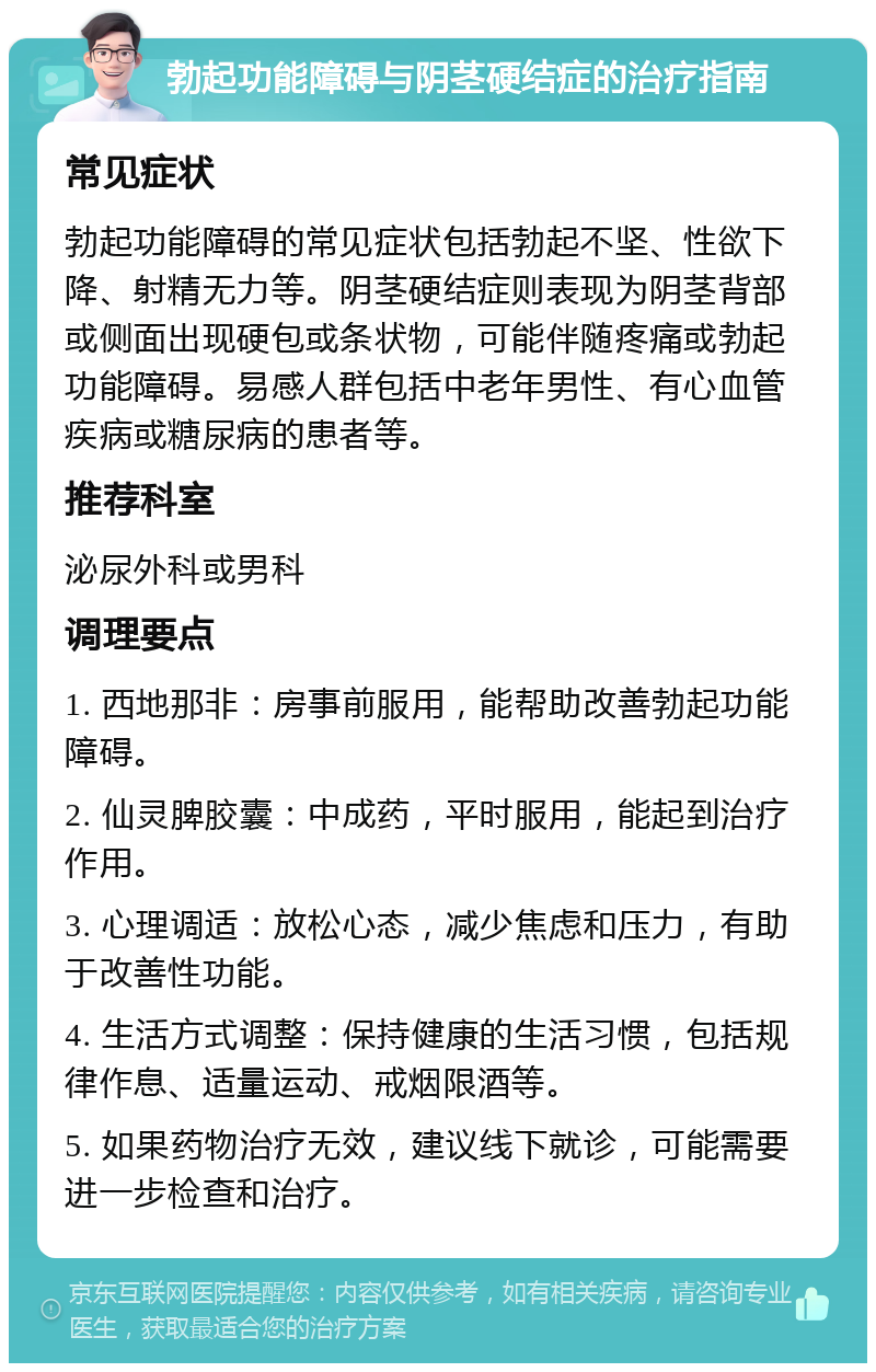 勃起功能障碍与阴茎硬结症的治疗指南 常见症状 勃起功能障碍的常见症状包括勃起不坚、性欲下降、射精无力等。阴茎硬结症则表现为阴茎背部或侧面出现硬包或条状物，可能伴随疼痛或勃起功能障碍。易感人群包括中老年男性、有心血管疾病或糖尿病的患者等。 推荐科室 泌尿外科或男科 调理要点 1. 西地那非：房事前服用，能帮助改善勃起功能障碍。 2. 仙灵脾胶囊：中成药，平时服用，能起到治疗作用。 3. 心理调适：放松心态，减少焦虑和压力，有助于改善性功能。 4. 生活方式调整：保持健康的生活习惯，包括规律作息、适量运动、戒烟限酒等。 5. 如果药物治疗无效，建议线下就诊，可能需要进一步检查和治疗。