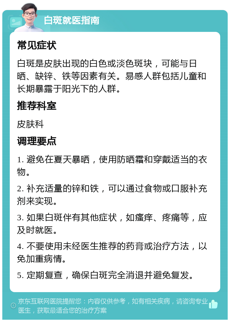 白斑就医指南 常见症状 白斑是皮肤出现的白色或淡色斑块，可能与日晒、缺锌、铁等因素有关。易感人群包括儿童和长期暴露于阳光下的人群。 推荐科室 皮肤科 调理要点 1. 避免在夏天暴晒，使用防晒霜和穿戴适当的衣物。 2. 补充适量的锌和铁，可以通过食物或口服补充剂来实现。 3. 如果白斑伴有其他症状，如瘙痒、疼痛等，应及时就医。 4. 不要使用未经医生推荐的药膏或治疗方法，以免加重病情。 5. 定期复查，确保白斑完全消退并避免复发。