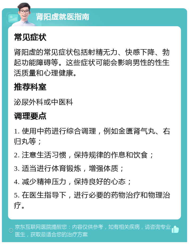 肾阳虚就医指南 常见症状 肾阳虚的常见症状包括射精无力、快感下降、勃起功能障碍等。这些症状可能会影响男性的性生活质量和心理健康。 推荐科室 泌尿外科或中医科 调理要点 1. 使用中药进行综合调理，例如金匮肾气丸、右归丸等； 2. 注意生活习惯，保持规律的作息和饮食； 3. 适当进行体育锻炼，增强体质； 4. 减少精神压力，保持良好的心态； 5. 在医生指导下，进行必要的药物治疗和物理治疗。