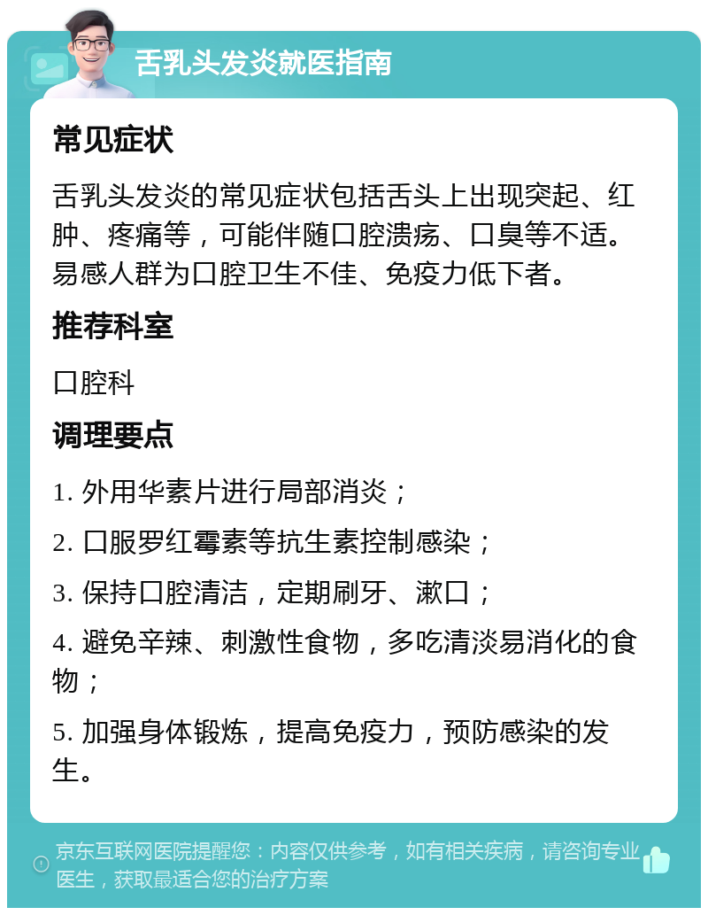 舌乳头发炎就医指南 常见症状 舌乳头发炎的常见症状包括舌头上出现突起、红肿、疼痛等，可能伴随口腔溃疡、口臭等不适。易感人群为口腔卫生不佳、免疫力低下者。 推荐科室 口腔科 调理要点 1. 外用华素片进行局部消炎； 2. 口服罗红霉素等抗生素控制感染； 3. 保持口腔清洁，定期刷牙、漱口； 4. 避免辛辣、刺激性食物，多吃清淡易消化的食物； 5. 加强身体锻炼，提高免疫力，预防感染的发生。