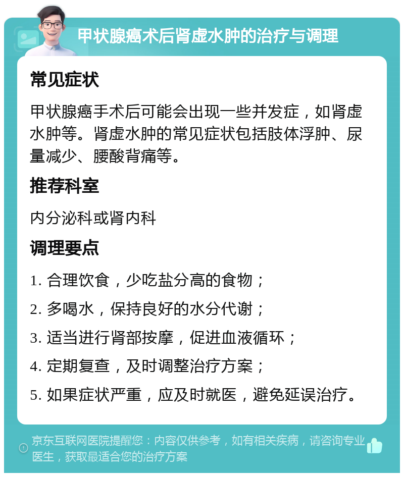 甲状腺癌术后肾虚水肿的治疗与调理 常见症状 甲状腺癌手术后可能会出现一些并发症，如肾虚水肿等。肾虚水肿的常见症状包括肢体浮肿、尿量减少、腰酸背痛等。 推荐科室 内分泌科或肾内科 调理要点 1. 合理饮食，少吃盐分高的食物； 2. 多喝水，保持良好的水分代谢； 3. 适当进行肾部按摩，促进血液循环； 4. 定期复查，及时调整治疗方案； 5. 如果症状严重，应及时就医，避免延误治疗。