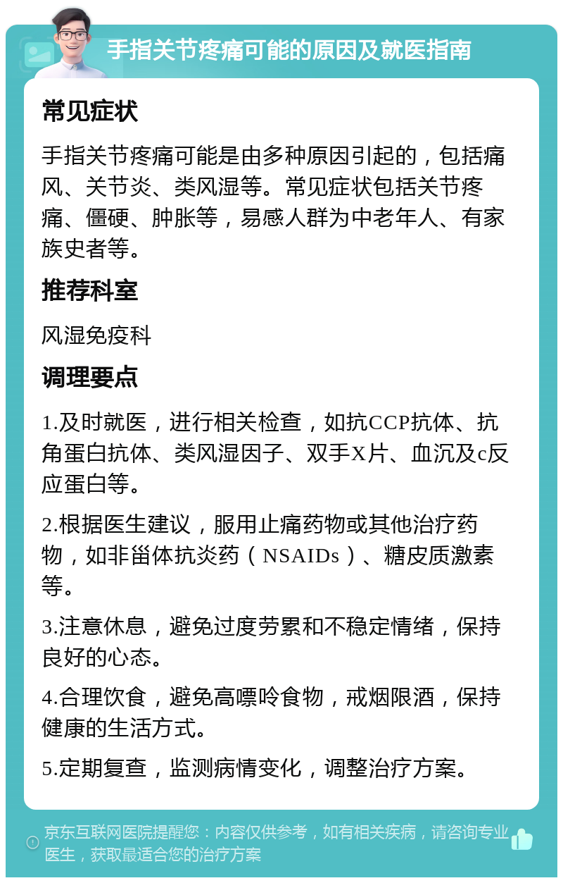 手指关节疼痛可能的原因及就医指南 常见症状 手指关节疼痛可能是由多种原因引起的，包括痛风、关节炎、类风湿等。常见症状包括关节疼痛、僵硬、肿胀等，易感人群为中老年人、有家族史者等。 推荐科室 风湿免疫科 调理要点 1.及时就医，进行相关检查，如抗CCP抗体、抗角蛋白抗体、类风湿因子、双手X片、血沉及c反应蛋白等。 2.根据医生建议，服用止痛药物或其他治疗药物，如非甾体抗炎药（NSAIDs）、糖皮质激素等。 3.注意休息，避免过度劳累和不稳定情绪，保持良好的心态。 4.合理饮食，避免高嘌呤食物，戒烟限酒，保持健康的生活方式。 5.定期复查，监测病情变化，调整治疗方案。