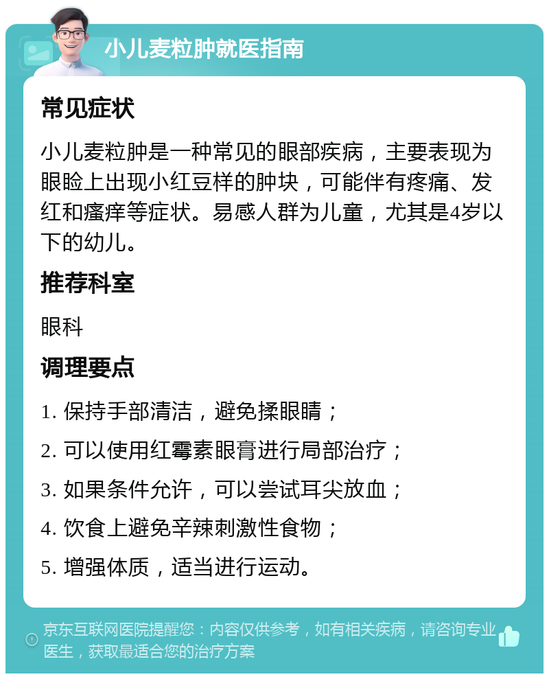 小儿麦粒肿就医指南 常见症状 小儿麦粒肿是一种常见的眼部疾病，主要表现为眼睑上出现小红豆样的肿块，可能伴有疼痛、发红和瘙痒等症状。易感人群为儿童，尤其是4岁以下的幼儿。 推荐科室 眼科 调理要点 1. 保持手部清洁，避免揉眼睛； 2. 可以使用红霉素眼膏进行局部治疗； 3. 如果条件允许，可以尝试耳尖放血； 4. 饮食上避免辛辣刺激性食物； 5. 增强体质，适当进行运动。