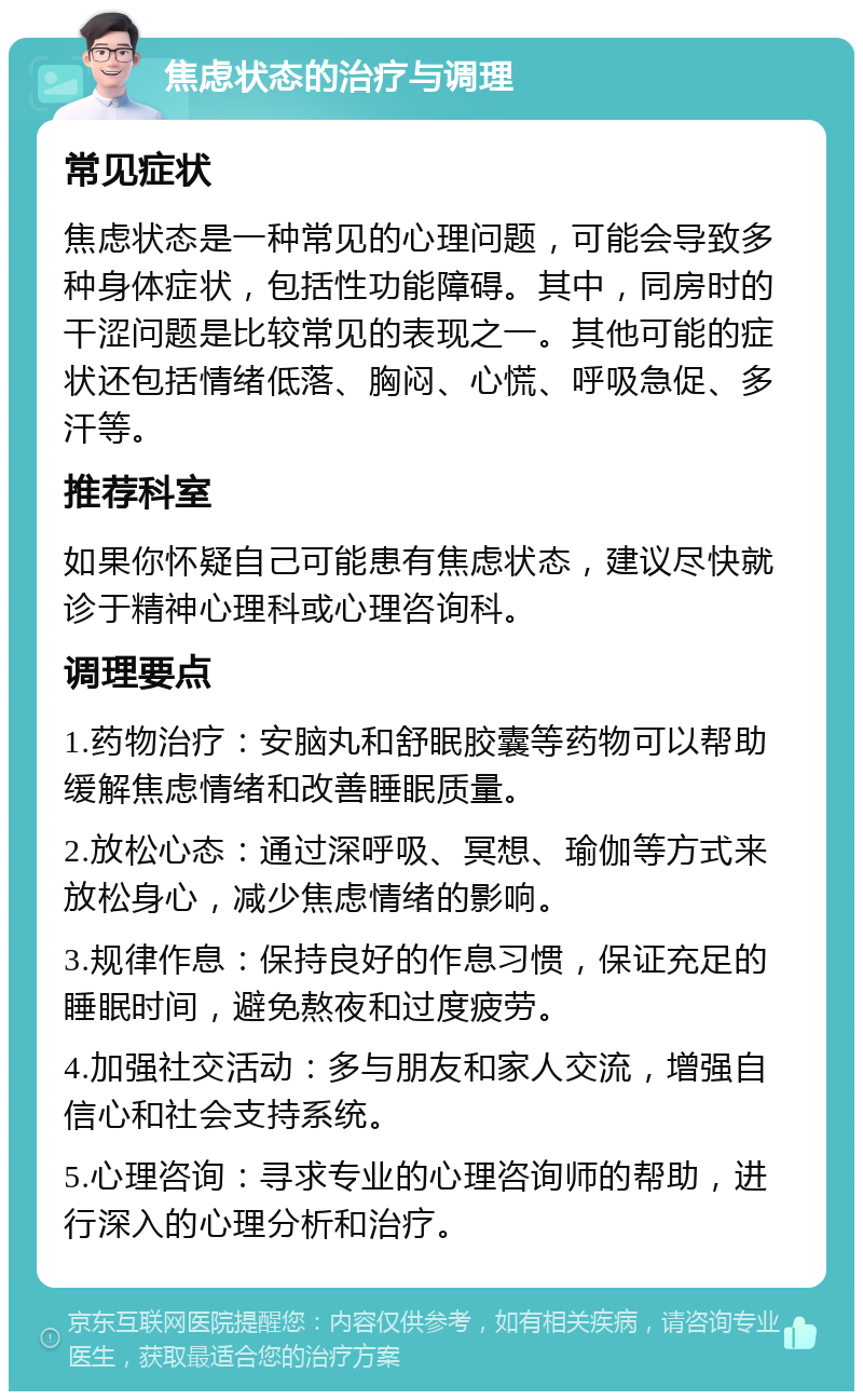 焦虑状态的治疗与调理 常见症状 焦虑状态是一种常见的心理问题，可能会导致多种身体症状，包括性功能障碍。其中，同房时的干涩问题是比较常见的表现之一。其他可能的症状还包括情绪低落、胸闷、心慌、呼吸急促、多汗等。 推荐科室 如果你怀疑自己可能患有焦虑状态，建议尽快就诊于精神心理科或心理咨询科。 调理要点 1.药物治疗：安脑丸和舒眠胶囊等药物可以帮助缓解焦虑情绪和改善睡眠质量。 2.放松心态：通过深呼吸、冥想、瑜伽等方式来放松身心，减少焦虑情绪的影响。 3.规律作息：保持良好的作息习惯，保证充足的睡眠时间，避免熬夜和过度疲劳。 4.加强社交活动：多与朋友和家人交流，增强自信心和社会支持系统。 5.心理咨询：寻求专业的心理咨询师的帮助，进行深入的心理分析和治疗。