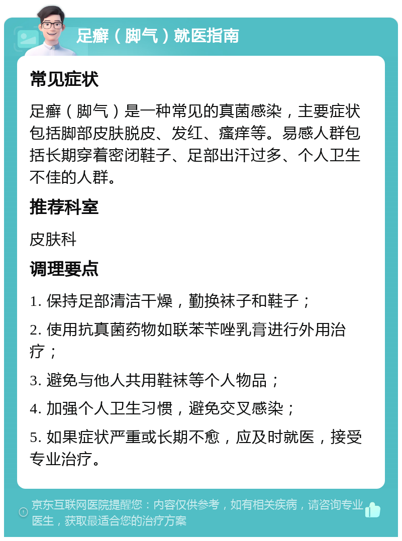 足癣（脚气）就医指南 常见症状 足癣（脚气）是一种常见的真菌感染，主要症状包括脚部皮肤脱皮、发红、瘙痒等。易感人群包括长期穿着密闭鞋子、足部出汗过多、个人卫生不佳的人群。 推荐科室 皮肤科 调理要点 1. 保持足部清洁干燥，勤换袜子和鞋子； 2. 使用抗真菌药物如联苯苄唑乳膏进行外用治疗； 3. 避免与他人共用鞋袜等个人物品； 4. 加强个人卫生习惯，避免交叉感染； 5. 如果症状严重或长期不愈，应及时就医，接受专业治疗。