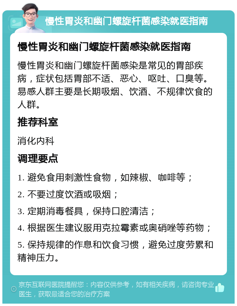 慢性胃炎和幽门螺旋杆菌感染就医指南 慢性胃炎和幽门螺旋杆菌感染就医指南 慢性胃炎和幽门螺旋杆菌感染是常见的胃部疾病，症状包括胃部不适、恶心、呕吐、口臭等。易感人群主要是长期吸烟、饮酒、不规律饮食的人群。 推荐科室 消化内科 调理要点 1. 避免食用刺激性食物，如辣椒、咖啡等； 2. 不要过度饮酒或吸烟； 3. 定期消毒餐具，保持口腔清洁； 4. 根据医生建议服用克拉霉素或奥硝唑等药物； 5. 保持规律的作息和饮食习惯，避免过度劳累和精神压力。