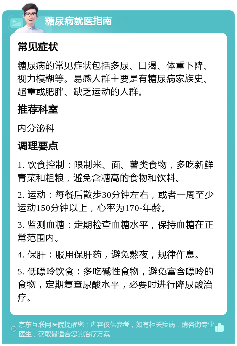 糖尿病就医指南 常见症状 糖尿病的常见症状包括多尿、口渴、体重下降、视力模糊等。易感人群主要是有糖尿病家族史、超重或肥胖、缺乏运动的人群。 推荐科室 内分泌科 调理要点 1. 饮食控制：限制米、面、薯类食物，多吃新鲜青菜和粗粮，避免含糖高的食物和饮料。 2. 运动：每餐后散步30分钟左右，或者一周至少运动150分钟以上，心率为170-年龄。 3. 监测血糖：定期检查血糖水平，保持血糖在正常范围内。 4. 保肝：服用保肝药，避免熬夜，规律作息。 5. 低嘌呤饮食：多吃碱性食物，避免富含嘌呤的食物，定期复查尿酸水平，必要时进行降尿酸治疗。