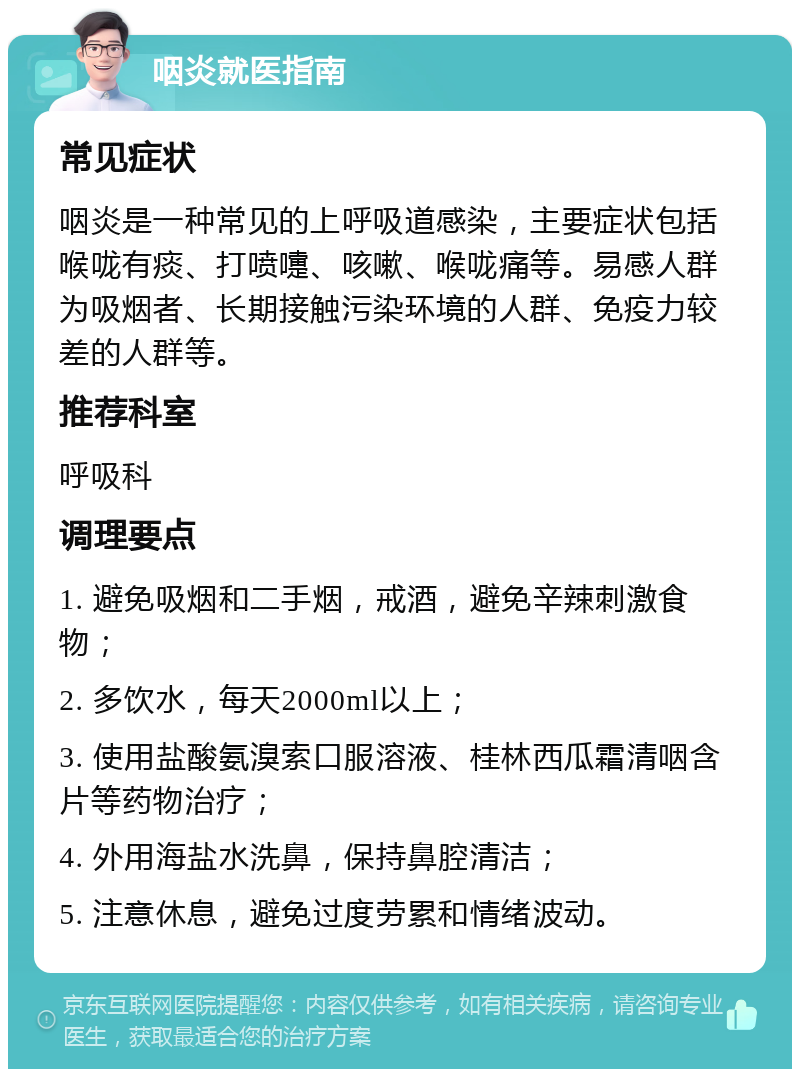 咽炎就医指南 常见症状 咽炎是一种常见的上呼吸道感染，主要症状包括喉咙有痰、打喷嚏、咳嗽、喉咙痛等。易感人群为吸烟者、长期接触污染环境的人群、免疫力较差的人群等。 推荐科室 呼吸科 调理要点 1. 避免吸烟和二手烟，戒酒，避免辛辣刺激食物； 2. 多饮水，每天2000ml以上； 3. 使用盐酸氨溴索口服溶液、桂林西瓜霜清咽含片等药物治疗； 4. 外用海盐水洗鼻，保持鼻腔清洁； 5. 注意休息，避免过度劳累和情绪波动。