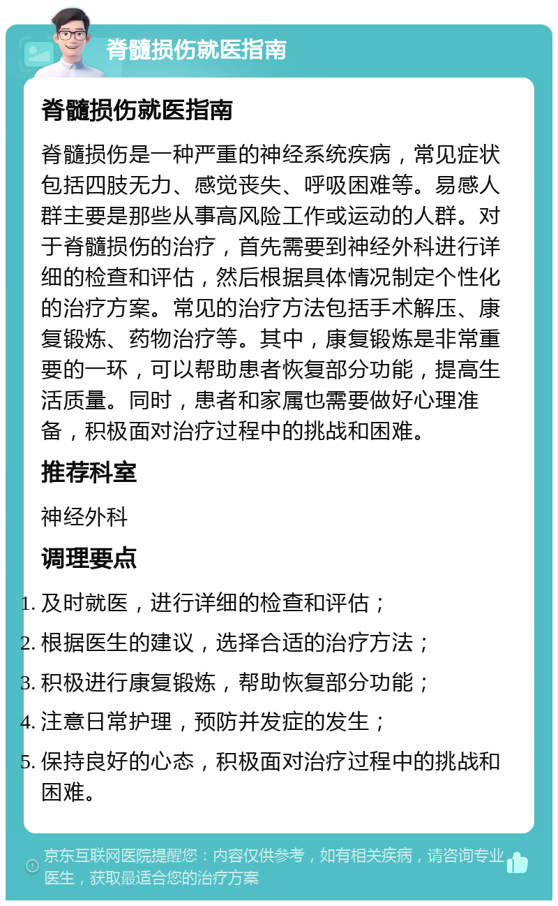 脊髓损伤就医指南 脊髓损伤就医指南 脊髓损伤是一种严重的神经系统疾病，常见症状包括四肢无力、感觉丧失、呼吸困难等。易感人群主要是那些从事高风险工作或运动的人群。对于脊髓损伤的治疗，首先需要到神经外科进行详细的检查和评估，然后根据具体情况制定个性化的治疗方案。常见的治疗方法包括手术解压、康复锻炼、药物治疗等。其中，康复锻炼是非常重要的一环，可以帮助患者恢复部分功能，提高生活质量。同时，患者和家属也需要做好心理准备，积极面对治疗过程中的挑战和困难。 推荐科室 神经外科 调理要点 及时就医，进行详细的检查和评估； 根据医生的建议，选择合适的治疗方法； 积极进行康复锻炼，帮助恢复部分功能； 注意日常护理，预防并发症的发生； 保持良好的心态，积极面对治疗过程中的挑战和困难。