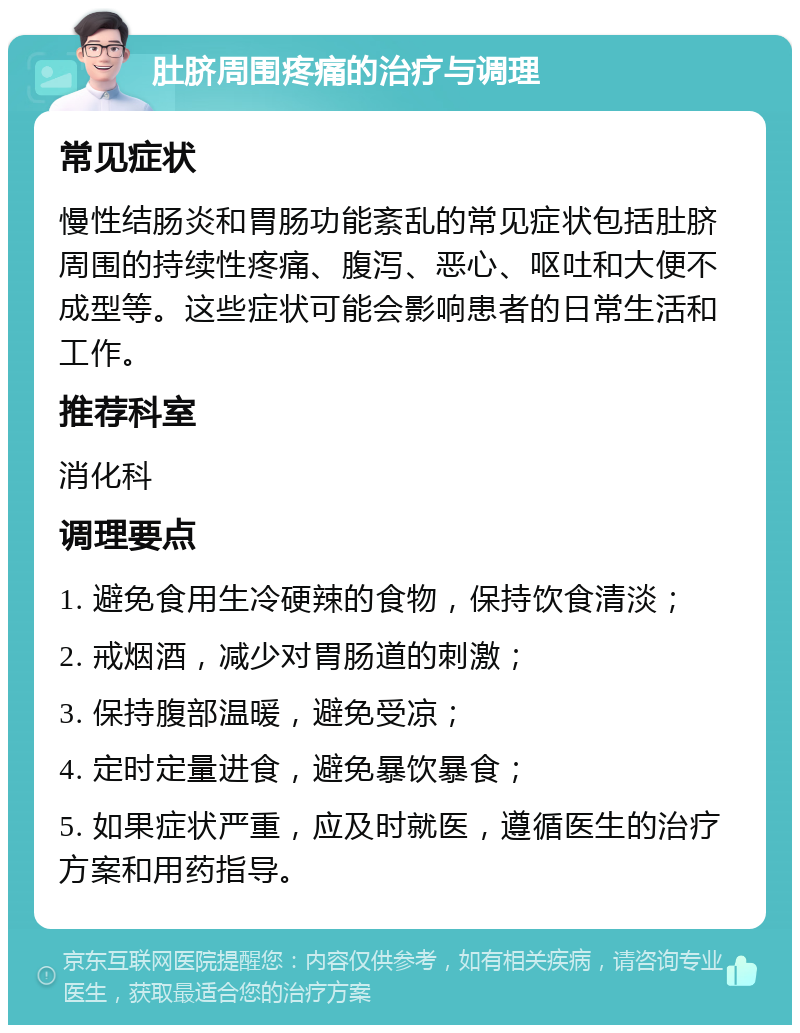 肚脐周围疼痛的治疗与调理 常见症状 慢性结肠炎和胃肠功能紊乱的常见症状包括肚脐周围的持续性疼痛、腹泻、恶心、呕吐和大便不成型等。这些症状可能会影响患者的日常生活和工作。 推荐科室 消化科 调理要点 1. 避免食用生冷硬辣的食物，保持饮食清淡； 2. 戒烟酒，减少对胃肠道的刺激； 3. 保持腹部温暖，避免受凉； 4. 定时定量进食，避免暴饮暴食； 5. 如果症状严重，应及时就医，遵循医生的治疗方案和用药指导。