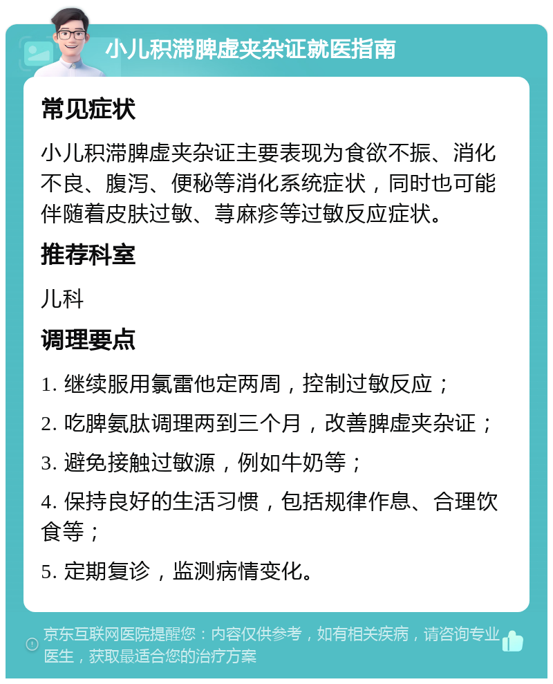 小儿积滞脾虚夹杂证就医指南 常见症状 小儿积滞脾虚夹杂证主要表现为食欲不振、消化不良、腹泻、便秘等消化系统症状，同时也可能伴随着皮肤过敏、荨麻疹等过敏反应症状。 推荐科室 儿科 调理要点 1. 继续服用氯雷他定两周，控制过敏反应； 2. 吃脾氨肽调理两到三个月，改善脾虚夹杂证； 3. 避免接触过敏源，例如牛奶等； 4. 保持良好的生活习惯，包括规律作息、合理饮食等； 5. 定期复诊，监测病情变化。