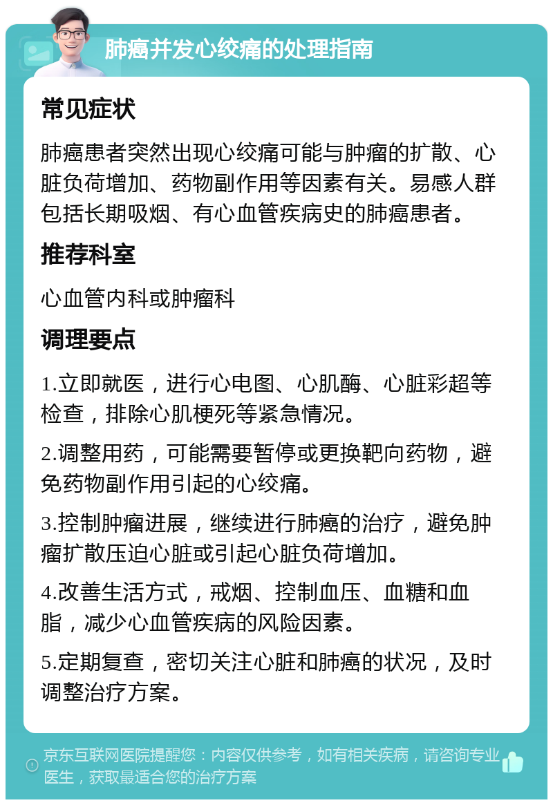 肺癌并发心绞痛的处理指南 常见症状 肺癌患者突然出现心绞痛可能与肿瘤的扩散、心脏负荷增加、药物副作用等因素有关。易感人群包括长期吸烟、有心血管疾病史的肺癌患者。 推荐科室 心血管内科或肿瘤科 调理要点 1.立即就医，进行心电图、心肌酶、心脏彩超等检查，排除心肌梗死等紧急情况。 2.调整用药，可能需要暂停或更换靶向药物，避免药物副作用引起的心绞痛。 3.控制肿瘤进展，继续进行肺癌的治疗，避免肿瘤扩散压迫心脏或引起心脏负荷增加。 4.改善生活方式，戒烟、控制血压、血糖和血脂，减少心血管疾病的风险因素。 5.定期复查，密切关注心脏和肺癌的状况，及时调整治疗方案。