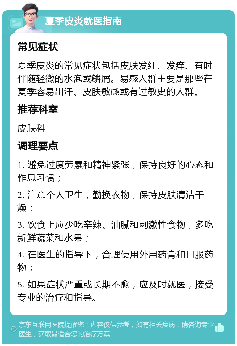 夏季皮炎就医指南 常见症状 夏季皮炎的常见症状包括皮肤发红、发痒、有时伴随轻微的水泡或鳞屑。易感人群主要是那些在夏季容易出汗、皮肤敏感或有过敏史的人群。 推荐科室 皮肤科 调理要点 1. 避免过度劳累和精神紧张，保持良好的心态和作息习惯； 2. 注意个人卫生，勤换衣物，保持皮肤清洁干燥； 3. 饮食上应少吃辛辣、油腻和刺激性食物，多吃新鲜蔬菜和水果； 4. 在医生的指导下，合理使用外用药膏和口服药物； 5. 如果症状严重或长期不愈，应及时就医，接受专业的治疗和指导。