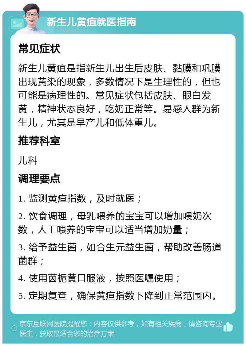 新生儿黄疸就医指南 常见症状 新生儿黄疸是指新生儿出生后皮肤、黏膜和巩膜出现黄染的现象，多数情况下是生理性的，但也可能是病理性的。常见症状包括皮肤、眼白发黄，精神状态良好，吃奶正常等。易感人群为新生儿，尤其是早产儿和低体重儿。 推荐科室 儿科 调理要点 1. 监测黄疸指数，及时就医； 2. 饮食调理，母乳喂养的宝宝可以增加喂奶次数，人工喂养的宝宝可以适当增加奶量； 3. 给予益生菌，如合生元益生菌，帮助改善肠道菌群； 4. 使用茵栀黄口服液，按照医嘱使用； 5. 定期复查，确保黄疸指数下降到正常范围内。