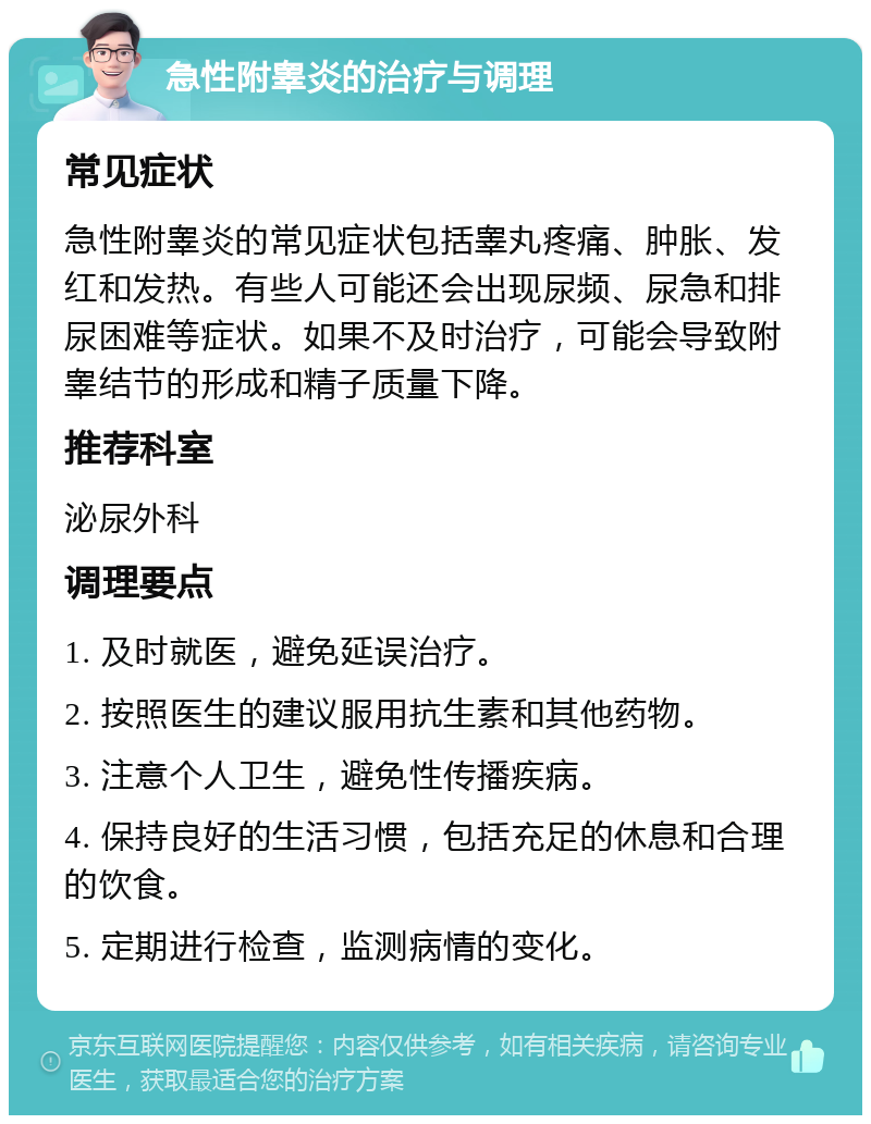 急性附睾炎的治疗与调理 常见症状 急性附睾炎的常见症状包括睾丸疼痛、肿胀、发红和发热。有些人可能还会出现尿频、尿急和排尿困难等症状。如果不及时治疗，可能会导致附睾结节的形成和精子质量下降。 推荐科室 泌尿外科 调理要点 1. 及时就医，避免延误治疗。 2. 按照医生的建议服用抗生素和其他药物。 3. 注意个人卫生，避免性传播疾病。 4. 保持良好的生活习惯，包括充足的休息和合理的饮食。 5. 定期进行检查，监测病情的变化。