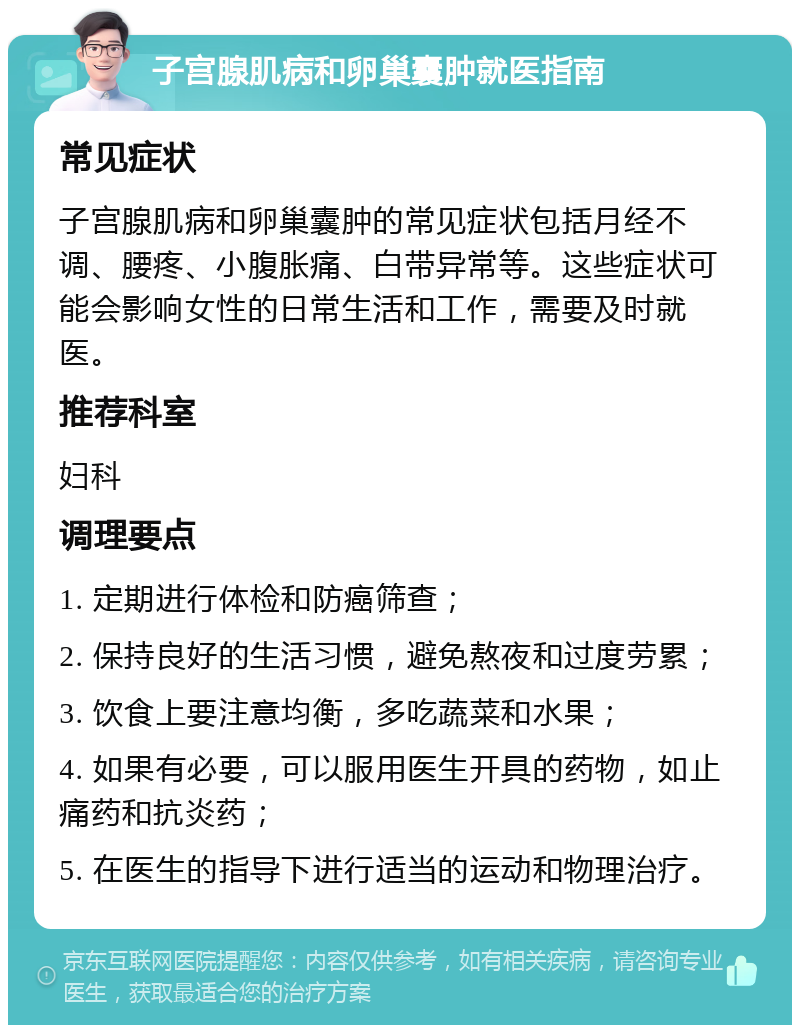 子宫腺肌病和卵巢囊肿就医指南 常见症状 子宫腺肌病和卵巢囊肿的常见症状包括月经不调、腰疼、小腹胀痛、白带异常等。这些症状可能会影响女性的日常生活和工作，需要及时就医。 推荐科室 妇科 调理要点 1. 定期进行体检和防癌筛查； 2. 保持良好的生活习惯，避免熬夜和过度劳累； 3. 饮食上要注意均衡，多吃蔬菜和水果； 4. 如果有必要，可以服用医生开具的药物，如止痛药和抗炎药； 5. 在医生的指导下进行适当的运动和物理治疗。