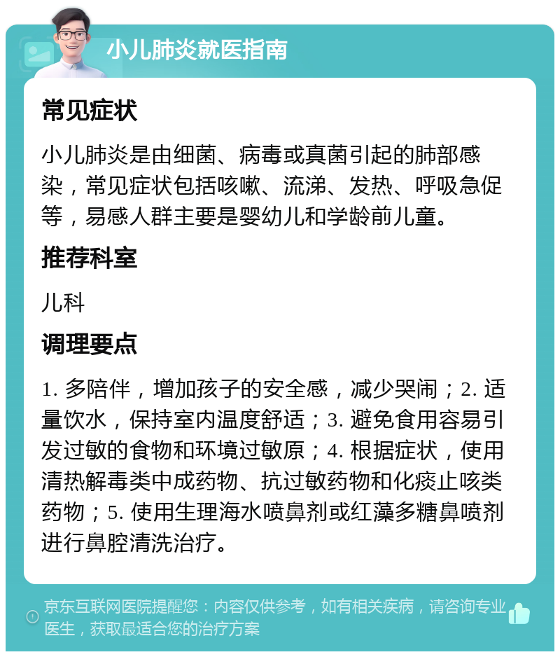 小儿肺炎就医指南 常见症状 小儿肺炎是由细菌、病毒或真菌引起的肺部感染，常见症状包括咳嗽、流涕、发热、呼吸急促等，易感人群主要是婴幼儿和学龄前儿童。 推荐科室 儿科 调理要点 1. 多陪伴，增加孩子的安全感，减少哭闹；2. 适量饮水，保持室内温度舒适；3. 避免食用容易引发过敏的食物和环境过敏原；4. 根据症状，使用清热解毒类中成药物、抗过敏药物和化痰止咳类药物；5. 使用生理海水喷鼻剂或红藻多糖鼻喷剂进行鼻腔清洗治疗。