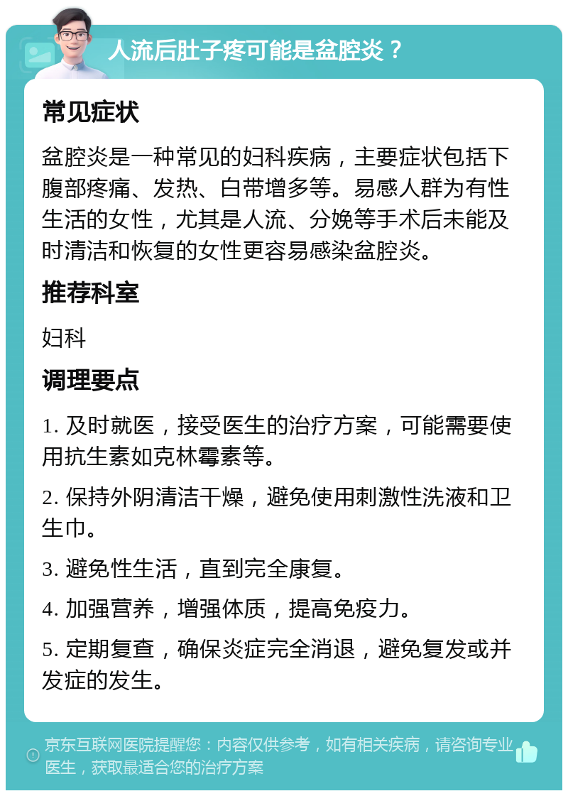 人流后肚子疼可能是盆腔炎？ 常见症状 盆腔炎是一种常见的妇科疾病，主要症状包括下腹部疼痛、发热、白带增多等。易感人群为有性生活的女性，尤其是人流、分娩等手术后未能及时清洁和恢复的女性更容易感染盆腔炎。 推荐科室 妇科 调理要点 1. 及时就医，接受医生的治疗方案，可能需要使用抗生素如克林霉素等。 2. 保持外阴清洁干燥，避免使用刺激性洗液和卫生巾。 3. 避免性生活，直到完全康复。 4. 加强营养，增强体质，提高免疫力。 5. 定期复查，确保炎症完全消退，避免复发或并发症的发生。