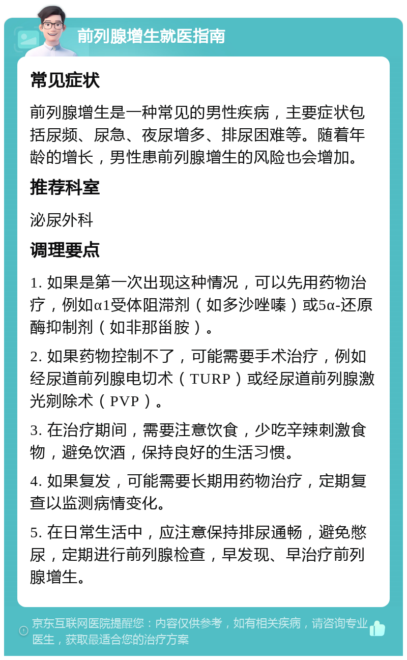 前列腺增生就医指南 常见症状 前列腺增生是一种常见的男性疾病，主要症状包括尿频、尿急、夜尿增多、排尿困难等。随着年龄的增长，男性患前列腺增生的风险也会增加。 推荐科室 泌尿外科 调理要点 1. 如果是第一次出现这种情况，可以先用药物治疗，例如α1受体阻滞剂（如多沙唑嗪）或5α-还原酶抑制剂（如非那甾胺）。 2. 如果药物控制不了，可能需要手术治疗，例如经尿道前列腺电切术（TURP）或经尿道前列腺激光剜除术（PVP）。 3. 在治疗期间，需要注意饮食，少吃辛辣刺激食物，避免饮酒，保持良好的生活习惯。 4. 如果复发，可能需要长期用药物治疗，定期复查以监测病情变化。 5. 在日常生活中，应注意保持排尿通畅，避免憋尿，定期进行前列腺检查，早发现、早治疗前列腺增生。