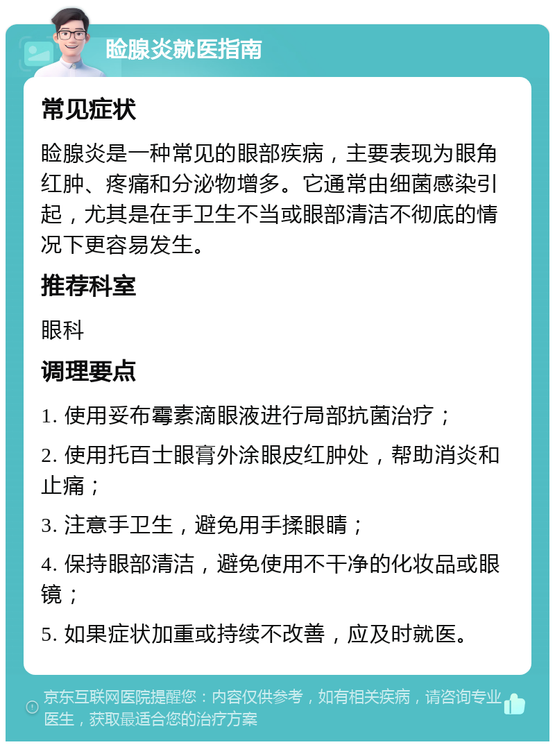 睑腺炎就医指南 常见症状 睑腺炎是一种常见的眼部疾病，主要表现为眼角红肿、疼痛和分泌物增多。它通常由细菌感染引起，尤其是在手卫生不当或眼部清洁不彻底的情况下更容易发生。 推荐科室 眼科 调理要点 1. 使用妥布霉素滴眼液进行局部抗菌治疗； 2. 使用托百士眼膏外涂眼皮红肿处，帮助消炎和止痛； 3. 注意手卫生，避免用手揉眼睛； 4. 保持眼部清洁，避免使用不干净的化妆品或眼镜； 5. 如果症状加重或持续不改善，应及时就医。