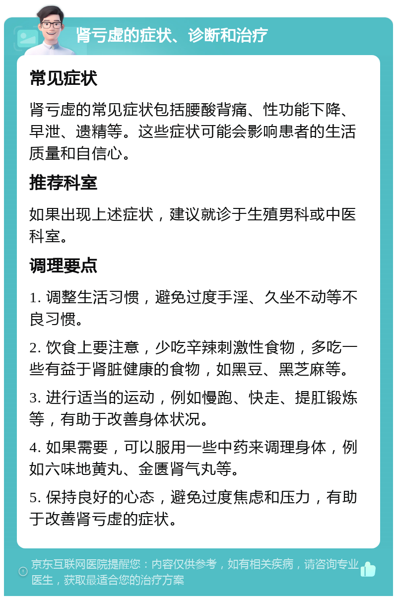 肾亏虚的症状、诊断和治疗 常见症状 肾亏虚的常见症状包括腰酸背痛、性功能下降、早泄、遗精等。这些症状可能会影响患者的生活质量和自信心。 推荐科室 如果出现上述症状，建议就诊于生殖男科或中医科室。 调理要点 1. 调整生活习惯，避免过度手淫、久坐不动等不良习惯。 2. 饮食上要注意，少吃辛辣刺激性食物，多吃一些有益于肾脏健康的食物，如黑豆、黑芝麻等。 3. 进行适当的运动，例如慢跑、快走、提肛锻炼等，有助于改善身体状况。 4. 如果需要，可以服用一些中药来调理身体，例如六味地黄丸、金匮肾气丸等。 5. 保持良好的心态，避免过度焦虑和压力，有助于改善肾亏虚的症状。