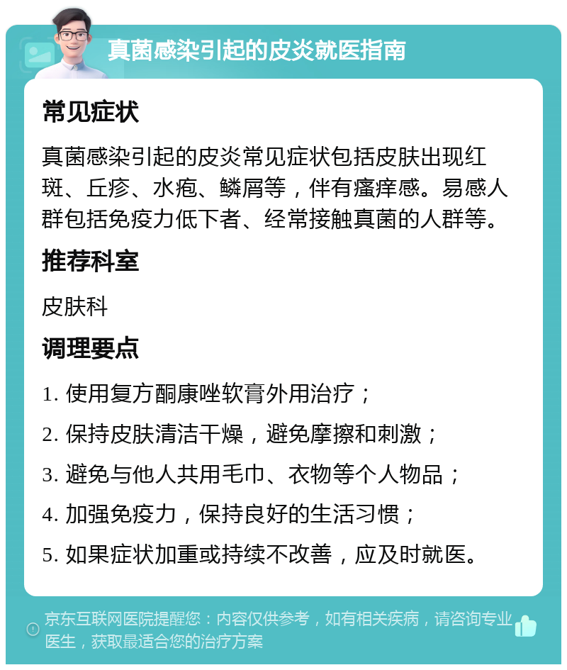 真菌感染引起的皮炎就医指南 常见症状 真菌感染引起的皮炎常见症状包括皮肤出现红斑、丘疹、水疱、鳞屑等，伴有瘙痒感。易感人群包括免疫力低下者、经常接触真菌的人群等。 推荐科室 皮肤科 调理要点 1. 使用复方酮康唑软膏外用治疗； 2. 保持皮肤清洁干燥，避免摩擦和刺激； 3. 避免与他人共用毛巾、衣物等个人物品； 4. 加强免疫力，保持良好的生活习惯； 5. 如果症状加重或持续不改善，应及时就医。