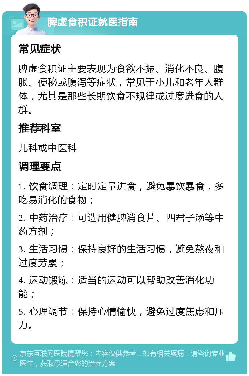 脾虚食积证就医指南 常见症状 脾虚食积证主要表现为食欲不振、消化不良、腹胀、便秘或腹泻等症状，常见于小儿和老年人群体，尤其是那些长期饮食不规律或过度进食的人群。 推荐科室 儿科或中医科 调理要点 1. 饮食调理：定时定量进食，避免暴饮暴食，多吃易消化的食物； 2. 中药治疗：可选用健脾消食片、四君子汤等中药方剂； 3. 生活习惯：保持良好的生活习惯，避免熬夜和过度劳累； 4. 运动锻炼：适当的运动可以帮助改善消化功能； 5. 心理调节：保持心情愉快，避免过度焦虑和压力。