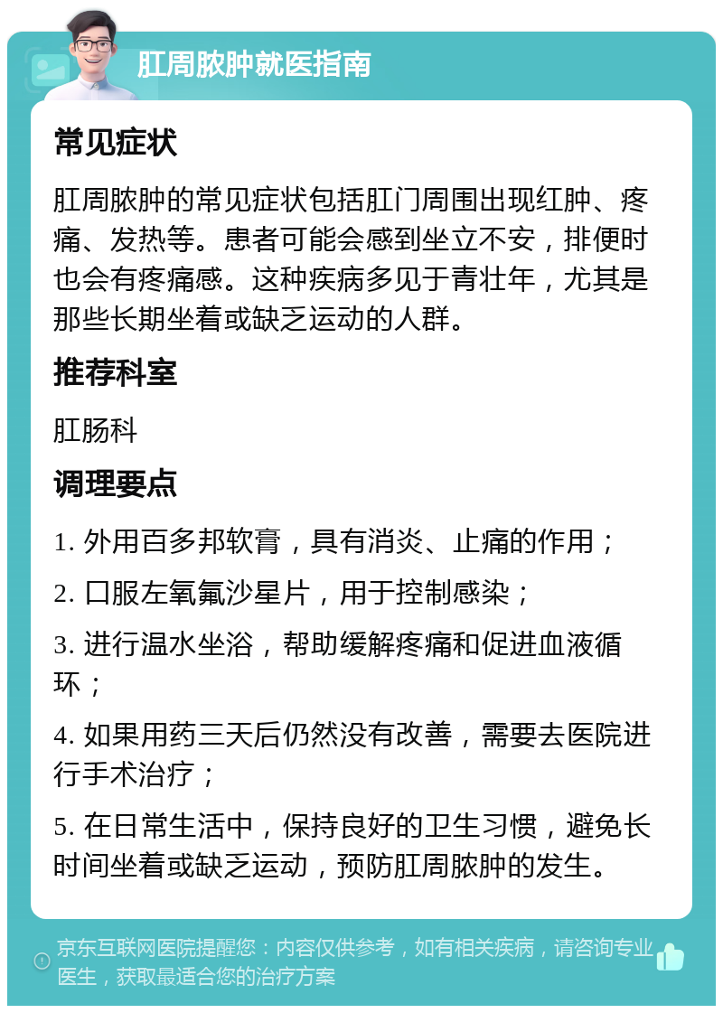 肛周脓肿就医指南 常见症状 肛周脓肿的常见症状包括肛门周围出现红肿、疼痛、发热等。患者可能会感到坐立不安，排便时也会有疼痛感。这种疾病多见于青壮年，尤其是那些长期坐着或缺乏运动的人群。 推荐科室 肛肠科 调理要点 1. 外用百多邦软膏，具有消炎、止痛的作用； 2. 口服左氧氟沙星片，用于控制感染； 3. 进行温水坐浴，帮助缓解疼痛和促进血液循环； 4. 如果用药三天后仍然没有改善，需要去医院进行手术治疗； 5. 在日常生活中，保持良好的卫生习惯，避免长时间坐着或缺乏运动，预防肛周脓肿的发生。