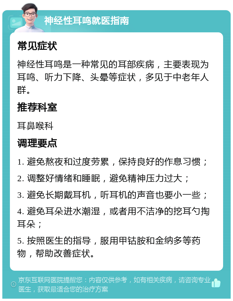 神经性耳鸣就医指南 常见症状 神经性耳鸣是一种常见的耳部疾病，主要表现为耳鸣、听力下降、头晕等症状，多见于中老年人群。 推荐科室 耳鼻喉科 调理要点 1. 避免熬夜和过度劳累，保持良好的作息习惯； 2. 调整好情绪和睡眠，避免精神压力过大； 3. 避免长期戴耳机，听耳机的声音也要小一些； 4. 避免耳朵进水潮湿，或者用不洁净的挖耳勺掏耳朵； 5. 按照医生的指导，服用甲钴胺和金纳多等药物，帮助改善症状。