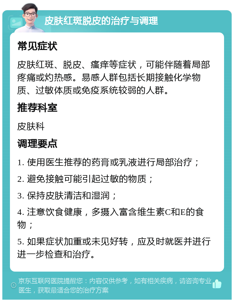 皮肤红斑脱皮的治疗与调理 常见症状 皮肤红斑、脱皮、瘙痒等症状，可能伴随着局部疼痛或灼热感。易感人群包括长期接触化学物质、过敏体质或免疫系统较弱的人群。 推荐科室 皮肤科 调理要点 1. 使用医生推荐的药膏或乳液进行局部治疗； 2. 避免接触可能引起过敏的物质； 3. 保持皮肤清洁和湿润； 4. 注意饮食健康，多摄入富含维生素C和E的食物； 5. 如果症状加重或未见好转，应及时就医并进行进一步检查和治疗。