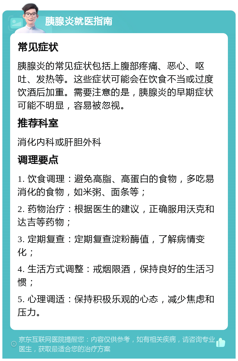 胰腺炎就医指南 常见症状 胰腺炎的常见症状包括上腹部疼痛、恶心、呕吐、发热等。这些症状可能会在饮食不当或过度饮酒后加重。需要注意的是，胰腺炎的早期症状可能不明显，容易被忽视。 推荐科室 消化内科或肝胆外科 调理要点 1. 饮食调理：避免高脂、高蛋白的食物，多吃易消化的食物，如米粥、面条等； 2. 药物治疗：根据医生的建议，正确服用沃克和达吉等药物； 3. 定期复查：定期复查淀粉酶值，了解病情变化； 4. 生活方式调整：戒烟限酒，保持良好的生活习惯； 5. 心理调适：保持积极乐观的心态，减少焦虑和压力。