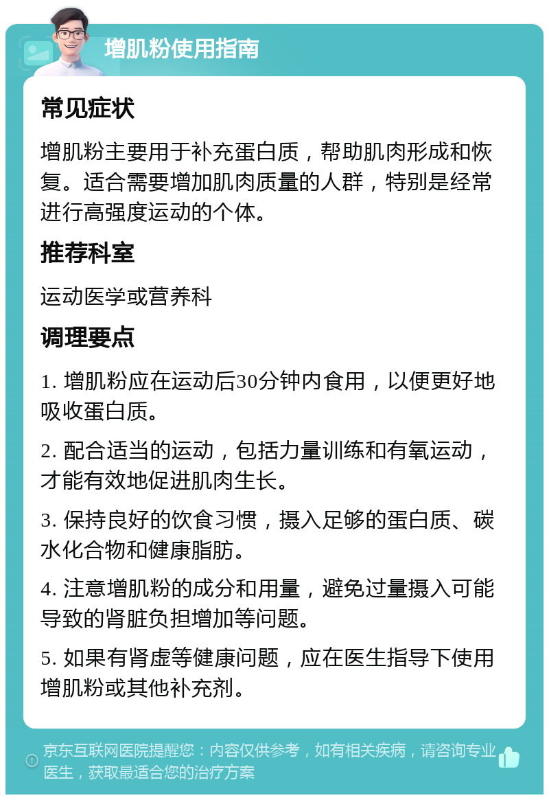 增肌粉使用指南 常见症状 增肌粉主要用于补充蛋白质，帮助肌肉形成和恢复。适合需要增加肌肉质量的人群，特别是经常进行高强度运动的个体。 推荐科室 运动医学或营养科 调理要点 1. 增肌粉应在运动后30分钟内食用，以便更好地吸收蛋白质。 2. 配合适当的运动，包括力量训练和有氧运动，才能有效地促进肌肉生长。 3. 保持良好的饮食习惯，摄入足够的蛋白质、碳水化合物和健康脂肪。 4. 注意增肌粉的成分和用量，避免过量摄入可能导致的肾脏负担增加等问题。 5. 如果有肾虚等健康问题，应在医生指导下使用增肌粉或其他补充剂。