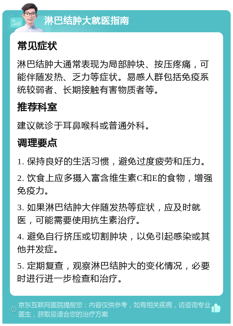 淋巴结肿大就医指南 常见症状 淋巴结肿大通常表现为局部肿块、按压疼痛，可能伴随发热、乏力等症状。易感人群包括免疫系统较弱者、长期接触有害物质者等。 推荐科室 建议就诊于耳鼻喉科或普通外科。 调理要点 1. 保持良好的生活习惯，避免过度疲劳和压力。 2. 饮食上应多摄入富含维生素C和E的食物，增强免疫力。 3. 如果淋巴结肿大伴随发热等症状，应及时就医，可能需要使用抗生素治疗。 4. 避免自行挤压或切割肿块，以免引起感染或其他并发症。 5. 定期复查，观察淋巴结肿大的变化情况，必要时进行进一步检查和治疗。