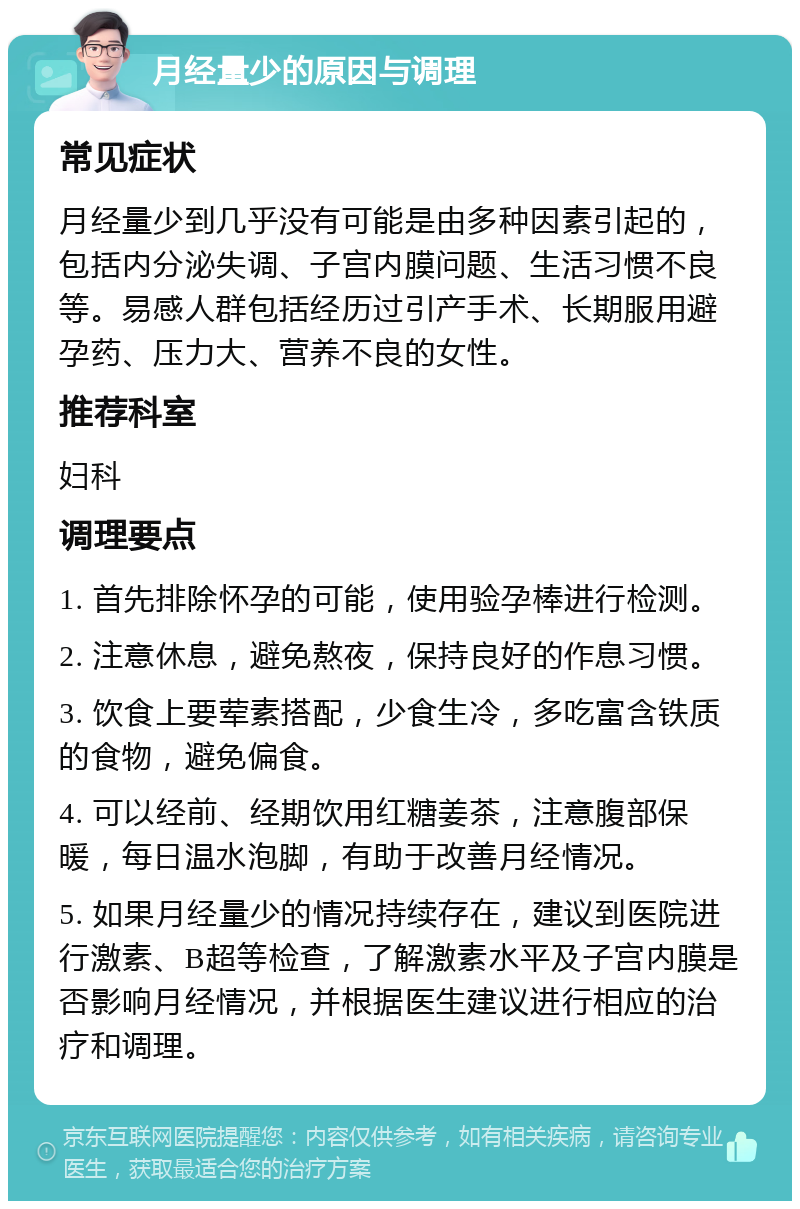 月经量少的原因与调理 常见症状 月经量少到几乎没有可能是由多种因素引起的，包括内分泌失调、子宫内膜问题、生活习惯不良等。易感人群包括经历过引产手术、长期服用避孕药、压力大、营养不良的女性。 推荐科室 妇科 调理要点 1. 首先排除怀孕的可能，使用验孕棒进行检测。 2. 注意休息，避免熬夜，保持良好的作息习惯。 3. 饮食上要荤素搭配，少食生冷，多吃富含铁质的食物，避免偏食。 4. 可以经前、经期饮用红糖姜茶，注意腹部保暖，每日温水泡脚，有助于改善月经情况。 5. 如果月经量少的情况持续存在，建议到医院进行激素、B超等检查，了解激素水平及子宫内膜是否影响月经情况，并根据医生建议进行相应的治疗和调理。