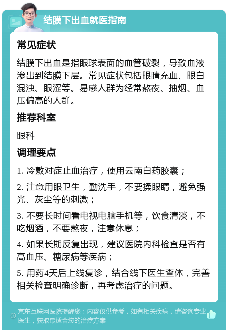 结膜下出血就医指南 常见症状 结膜下出血是指眼球表面的血管破裂，导致血液渗出到结膜下层。常见症状包括眼睛充血、眼白混浊、眼涩等。易感人群为经常熬夜、抽烟、血压偏高的人群。 推荐科室 眼科 调理要点 1. 冷敷对症止血治疗，使用云南白药胶囊； 2. 注意用眼卫生，勤洗手，不要揉眼睛，避免强光、灰尘等的刺激； 3. 不要长时间看电视电脑手机等，饮食清淡，不吃烟酒，不要熬夜，注意休息； 4. 如果长期反复出现，建议医院内科检查是否有高血压、糖尿病等疾病； 5. 用药4天后上线复诊，结合线下医生查体，完善相关检查明确诊断，再考虑治疗的问题。