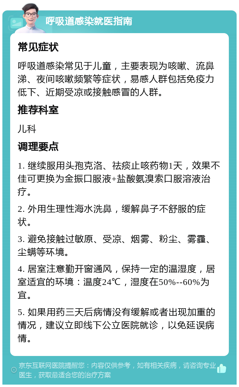 呼吸道感染就医指南 常见症状 呼吸道感染常见于儿童，主要表现为咳嗽、流鼻涕、夜间咳嗽频繁等症状，易感人群包括免疫力低下、近期受凉或接触感冒的人群。 推荐科室 儿科 调理要点 1. 继续服用头孢克洛、祛痰止咳药物1天，效果不佳可更换为金振口服液+盐酸氨溴索口服溶液治疗。 2. 外用生理性海水洗鼻，缓解鼻子不舒服的症状。 3. 避免接触过敏原、受凉、烟雾、粉尘、雾霾、尘螨等环境。 4. 居室注意勤开窗通风，保持一定的温湿度，居室适宜的环境：温度24℃，湿度在50%--60%为宜。 5. 如果用药三天后病情没有缓解或者出现加重的情况，建议立即线下公立医院就诊，以免延误病情。