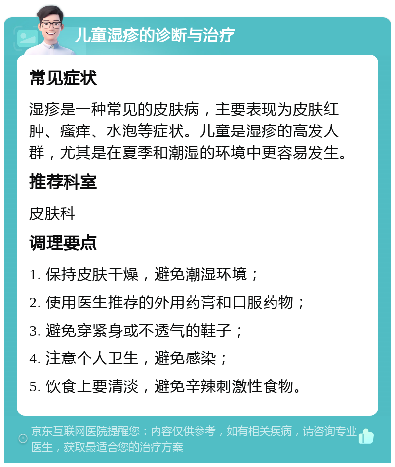 儿童湿疹的诊断与治疗 常见症状 湿疹是一种常见的皮肤病，主要表现为皮肤红肿、瘙痒、水泡等症状。儿童是湿疹的高发人群，尤其是在夏季和潮湿的环境中更容易发生。 推荐科室 皮肤科 调理要点 1. 保持皮肤干燥，避免潮湿环境； 2. 使用医生推荐的外用药膏和口服药物； 3. 避免穿紧身或不透气的鞋子； 4. 注意个人卫生，避免感染； 5. 饮食上要清淡，避免辛辣刺激性食物。