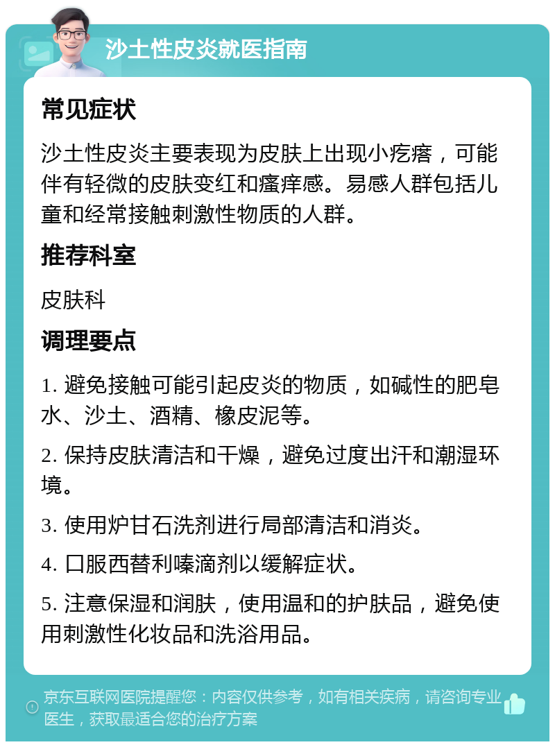 沙土性皮炎就医指南 常见症状 沙土性皮炎主要表现为皮肤上出现小疙瘩，可能伴有轻微的皮肤变红和瘙痒感。易感人群包括儿童和经常接触刺激性物质的人群。 推荐科室 皮肤科 调理要点 1. 避免接触可能引起皮炎的物质，如碱性的肥皂水、沙土、酒精、橡皮泥等。 2. 保持皮肤清洁和干燥，避免过度出汗和潮湿环境。 3. 使用炉甘石洗剂进行局部清洁和消炎。 4. 口服西替利嗪滴剂以缓解症状。 5. 注意保湿和润肤，使用温和的护肤品，避免使用刺激性化妆品和洗浴用品。