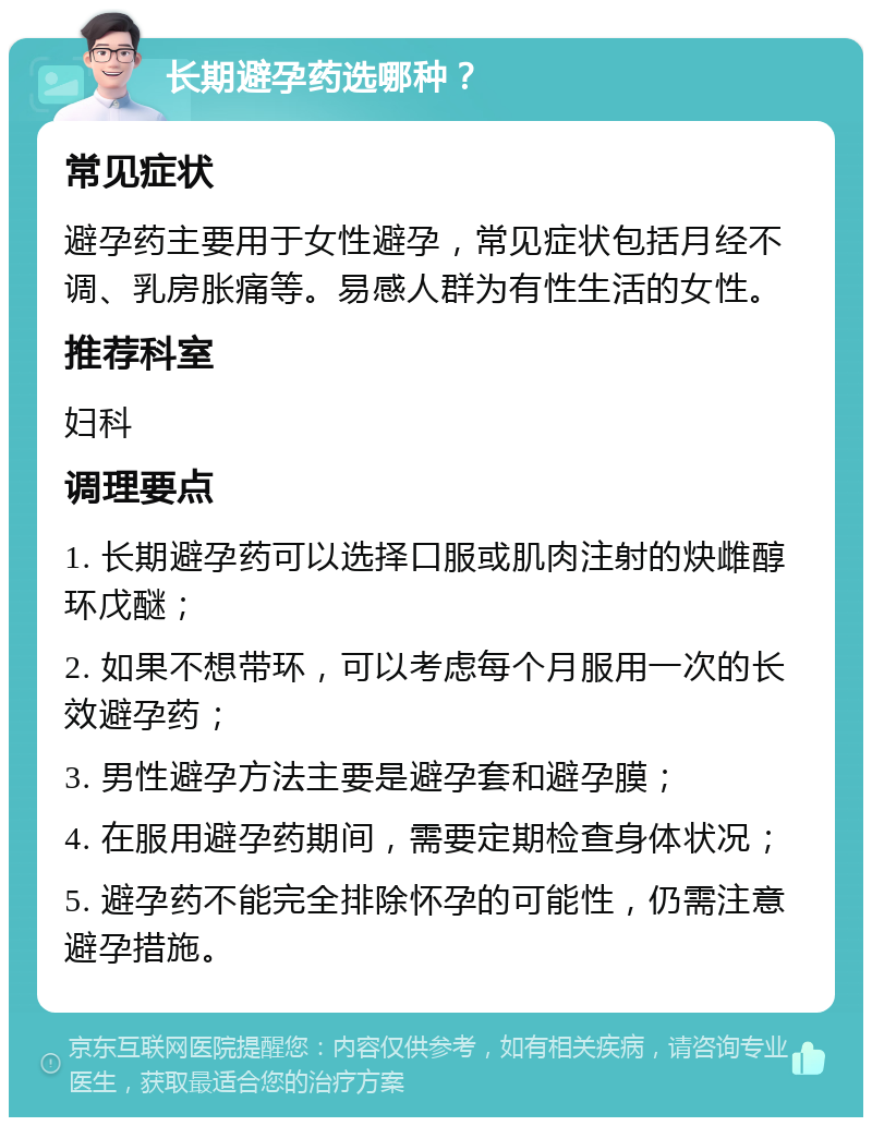 长期避孕药选哪种？ 常见症状 避孕药主要用于女性避孕，常见症状包括月经不调、乳房胀痛等。易感人群为有性生活的女性。 推荐科室 妇科 调理要点 1. 长期避孕药可以选择口服或肌肉注射的炔雌醇环戊醚； 2. 如果不想带环，可以考虑每个月服用一次的长效避孕药； 3. 男性避孕方法主要是避孕套和避孕膜； 4. 在服用避孕药期间，需要定期检查身体状况； 5. 避孕药不能完全排除怀孕的可能性，仍需注意避孕措施。