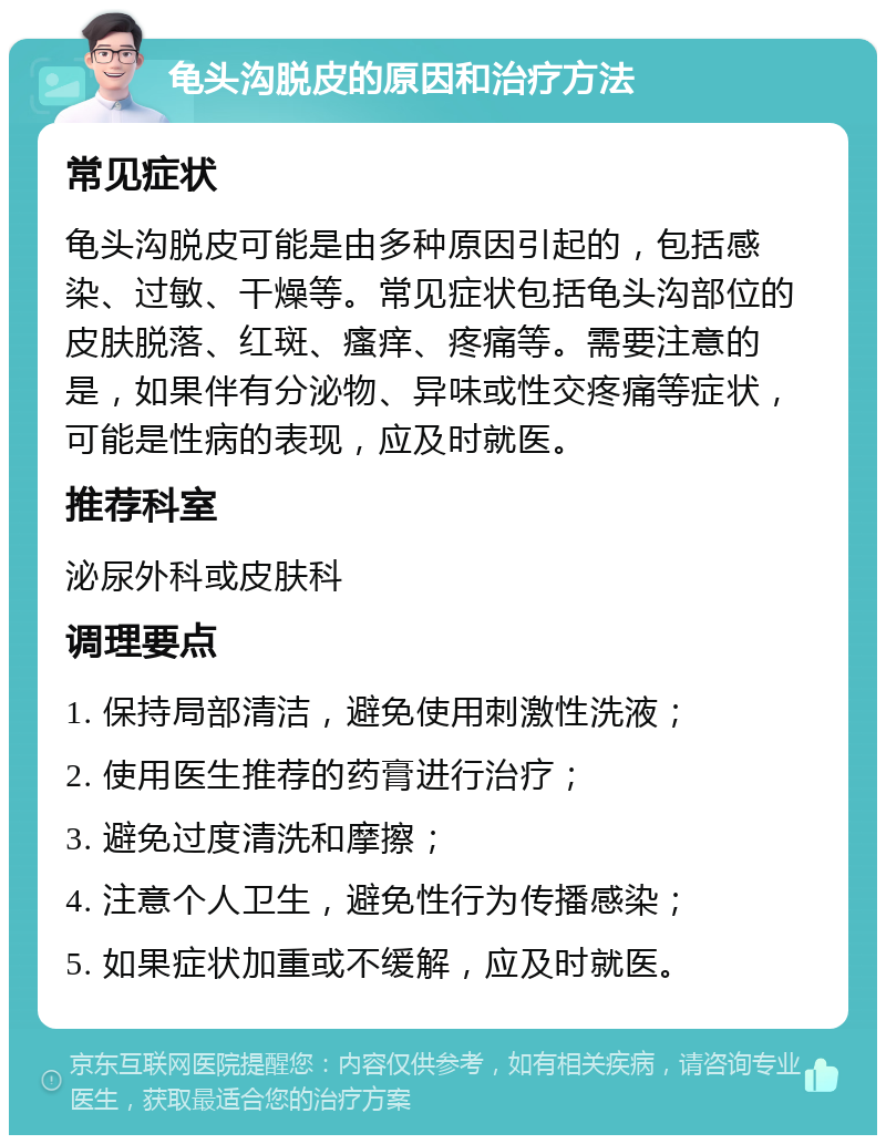 龟头沟脱皮的原因和治疗方法 常见症状 龟头沟脱皮可能是由多种原因引起的，包括感染、过敏、干燥等。常见症状包括龟头沟部位的皮肤脱落、红斑、瘙痒、疼痛等。需要注意的是，如果伴有分泌物、异味或性交疼痛等症状，可能是性病的表现，应及时就医。 推荐科室 泌尿外科或皮肤科 调理要点 1. 保持局部清洁，避免使用刺激性洗液； 2. 使用医生推荐的药膏进行治疗； 3. 避免过度清洗和摩擦； 4. 注意个人卫生，避免性行为传播感染； 5. 如果症状加重或不缓解，应及时就医。