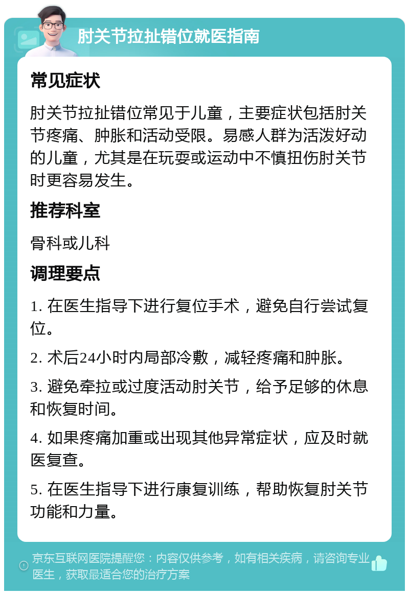 肘关节拉扯错位就医指南 常见症状 肘关节拉扯错位常见于儿童，主要症状包括肘关节疼痛、肿胀和活动受限。易感人群为活泼好动的儿童，尤其是在玩耍或运动中不慎扭伤肘关节时更容易发生。 推荐科室 骨科或儿科 调理要点 1. 在医生指导下进行复位手术，避免自行尝试复位。 2. 术后24小时内局部冷敷，减轻疼痛和肿胀。 3. 避免牵拉或过度活动肘关节，给予足够的休息和恢复时间。 4. 如果疼痛加重或出现其他异常症状，应及时就医复查。 5. 在医生指导下进行康复训练，帮助恢复肘关节功能和力量。