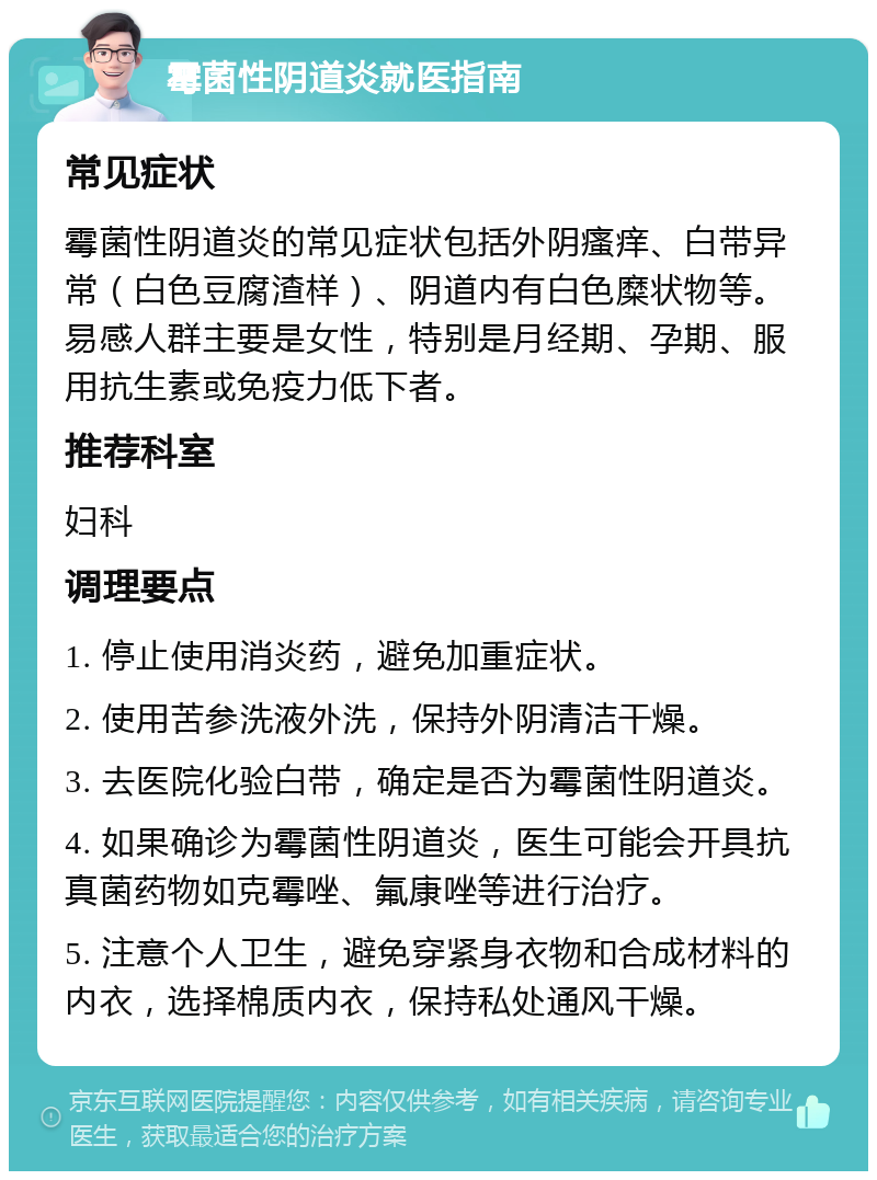 霉菌性阴道炎就医指南 常见症状 霉菌性阴道炎的常见症状包括外阴瘙痒、白带异常（白色豆腐渣样）、阴道内有白色糜状物等。易感人群主要是女性，特别是月经期、孕期、服用抗生素或免疫力低下者。 推荐科室 妇科 调理要点 1. 停止使用消炎药，避免加重症状。 2. 使用苦参洗液外洗，保持外阴清洁干燥。 3. 去医院化验白带，确定是否为霉菌性阴道炎。 4. 如果确诊为霉菌性阴道炎，医生可能会开具抗真菌药物如克霉唑、氟康唑等进行治疗。 5. 注意个人卫生，避免穿紧身衣物和合成材料的内衣，选择棉质内衣，保持私处通风干燥。