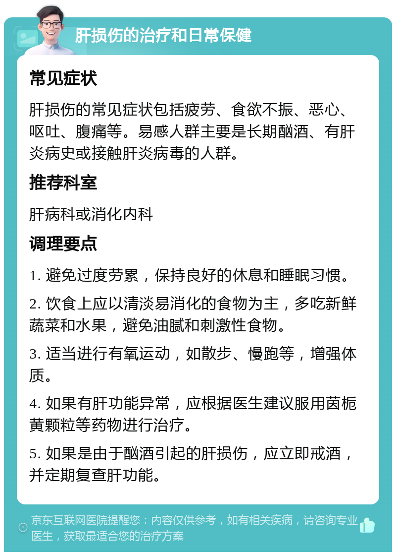 肝损伤的治疗和日常保健 常见症状 肝损伤的常见症状包括疲劳、食欲不振、恶心、呕吐、腹痛等。易感人群主要是长期酗酒、有肝炎病史或接触肝炎病毒的人群。 推荐科室 肝病科或消化内科 调理要点 1. 避免过度劳累，保持良好的休息和睡眠习惯。 2. 饮食上应以清淡易消化的食物为主，多吃新鲜蔬菜和水果，避免油腻和刺激性食物。 3. 适当进行有氧运动，如散步、慢跑等，增强体质。 4. 如果有肝功能异常，应根据医生建议服用茵栀黄颗粒等药物进行治疗。 5. 如果是由于酗酒引起的肝损伤，应立即戒酒，并定期复查肝功能。