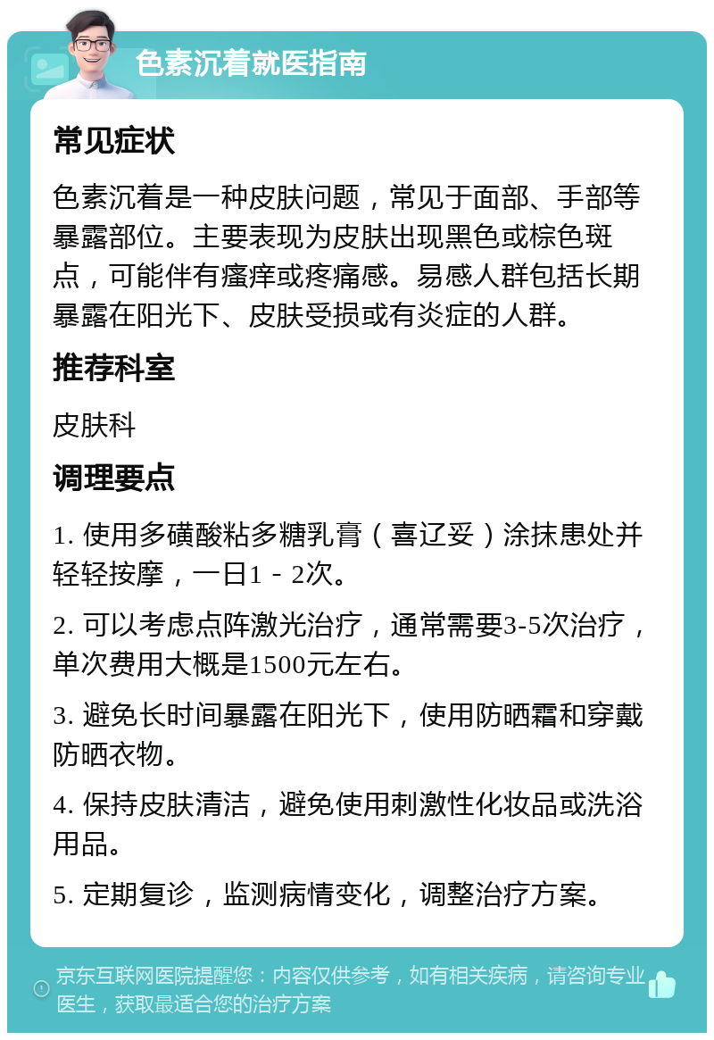 色素沉着就医指南 常见症状 色素沉着是一种皮肤问题，常见于面部、手部等暴露部位。主要表现为皮肤出现黑色或棕色斑点，可能伴有瘙痒或疼痛感。易感人群包括长期暴露在阳光下、皮肤受损或有炎症的人群。 推荐科室 皮肤科 调理要点 1. 使用多磺酸粘多糖乳膏（喜辽妥）涂抹患处并轻轻按摩，一日1－2次。 2. 可以考虑点阵激光治疗，通常需要3-5次治疗，单次费用大概是1500元左右。 3. 避免长时间暴露在阳光下，使用防晒霜和穿戴防晒衣物。 4. 保持皮肤清洁，避免使用刺激性化妆品或洗浴用品。 5. 定期复诊，监测病情变化，调整治疗方案。